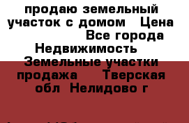 продаю земельный участок с домом › Цена ­ 1 500 000 - Все города Недвижимость » Земельные участки продажа   . Тверская обл.,Нелидово г.